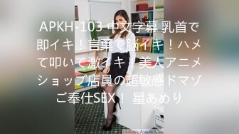 APKH-103 中文字幕 乳首で即イキ！言葉で脳イキ！ハメて叩いて激イキ！美人アニメショップ店員の超敏感ドマゾご奉仕SEX！ 星あめり