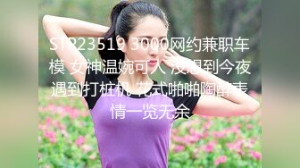 STP23519 3000网约兼职车模 女神温婉可人 没想到今夜遇到打桩机 花式啪啪陶醉表情一览无余