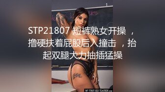 STP21807 短裤熟女开操 ，撸硬扶着屁股后入撞击 ，抬起双腿大力抽插猛操