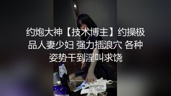 约炮大神【技术博主】约操极品人妻少妇 强力插浪穴 各种姿势干到淫叫求饶