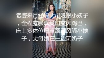 老婆来月经玩丈母娘跟小姨子，全程露脸享受口交大鸡巴，床上多体位爆草蹂躏风骚小姨子，丈母娘在一边玩奶子