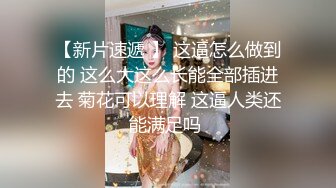 【新片速遞 】 这逼怎么做到的 这么大这么长能全部插进去 菊花可以理解 这逼人类还能满足吗 