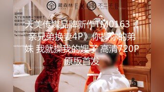 天美传媒品牌新作TM0163《亲兄弟换妻4P》你操你的弟妹 我就操我的嫂子 高清720P原版首发