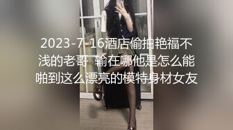 2023-7-16酒店偷拍艳福不浅的老哥  输在哪他是怎么能啪到这么漂亮的模特身材女友