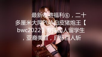 ⚫️⚫️最新收费福利⑥，二十多厘米大屌PUA白皮猪炮王【bwc2022】专搞国人留学生，亚裔美眉，目标百人斩