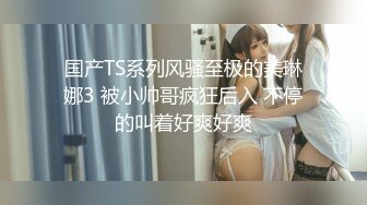 国产TS系列风骚至极的美琳娜3 被小帅哥疯狂后入 不停的叫着好爽好爽