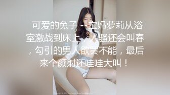   可爱的兔子 --宝妈萝莉从浴室激战到床上，人骚还会叫春，勾引的男人欲罢不能，最后来个颜射还哇哇大叫！