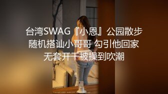 台湾SWAG『小恩』公园散步随机搭讪小哥哥 勾引他回家无套开干被操到吹潮