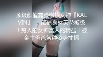 顶级颜值露脸嫩模女神『KALVIN』❤️颜值身材天花板级！穷人的女神富人的精盆！被金主爸爸各种姿势抽插