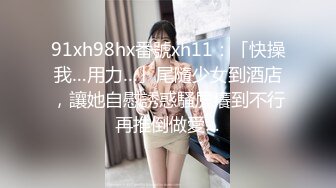 91xh98hx番號xh11：「快操我…用力…」尾隨少女到酒店，讓她自慰誘惑騷屄癢到不行再推倒做愛…