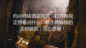 约小师妹酒店开房，打开电视正想看点什么，被小师妹舔的太舒服啦，没心思看！