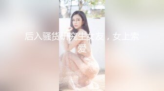 后入骚货研究生女友，女上索爱