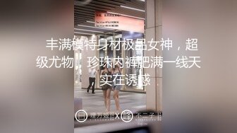   丰满模特身材极品女神，超级尤物，珍珠内裤肥满一线天，实在诱惑