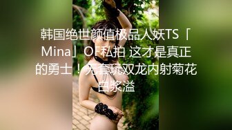 韩国绝世颜值极品人妖TS「Mina」OF私拍 这才是真正的勇士！无套玩双龙内射菊花白浆溢