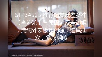 STP34525 推荐超美反差女神【李沁沁】气质眼镜反差御姐，清纯外表极致闷骚，道具插穴，多次潮喷