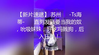 【新片速遞】 苏州❤️-Ts海蒂-❤️ 直男发骚要当我的奴，吮吸妹妹，好吃吗贱狗，后入狂草！