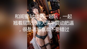 和闺蜜3女1男一起玩，一起翘着屁股玩弄大黑牛震动肥逼，很是诱惑喜欢不要错过