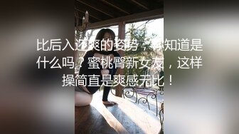 比后入还爽的姿势，你知道是什么吗？蜜桃臀新女友，这样操简直是爽感无比！