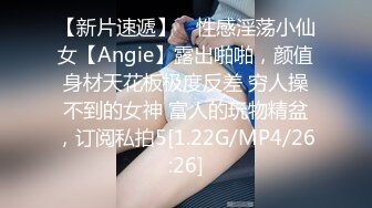 【新片速遞】 ⚡性感淫荡小仙女【Angie】露出啪啪，颜值身材天花板极度反差 穷人操不到的女神 富人的玩物精盆，订阅私拍5[1.22G/MP4/26:26]