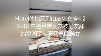 Hotel偷拍系列白皮猪套房4.29-30 白色吊带女友被男友舔的高潮了，真骚气的美女