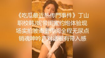 《吃瓜最近热传門事件》丁山职校韩J妮带闺蜜约炮体验现场实拍被闺蜜传阅全程无尿点销魂呻吟声对话很有带入感