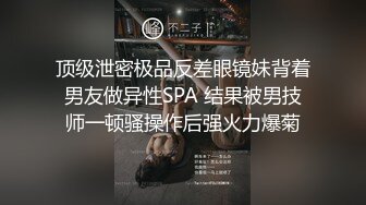 顶级泄密极品反差眼镜妹背着男友做异性SPA 结果被男技师一顿骚操作后强火力爆菊