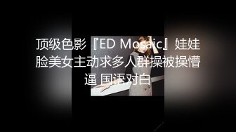 顶级色影『ED Mosaic』娃娃脸美女主动求多人群操被操懵逼 国语对白