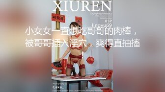 小女女一直想吃哥哥的肉棒，被哥哥插入淫穴，爽得直抽搐！