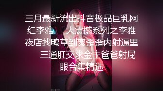 三月最新流出抖音极品巨乳网红李雅❤️大震撼系列之李雅夜店找鸭草到爽歪歪内射逼里❤️三通肛交求金主爸爸射屁眼合集精选