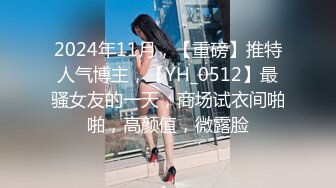 2024年11月，【重磅】推特人气博主，【YH_0512】最骚女友的一天，商场试衣间啪啪，高颜值，微露脸