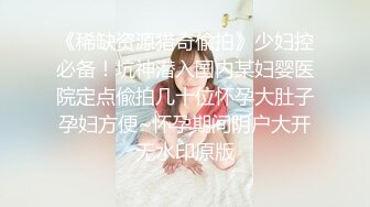 《稀缺资源猎奇偸拍》少妇控必备！坑神潜入国内某妇婴医院定点偸拍几十位怀孕大肚子孕妇方便~怀孕期间阴户大开无水印原版