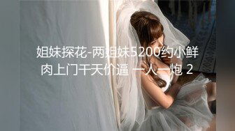 姐妹探花-两姐妹5200约小鲜肉上门干天价逼 一人一炮 2