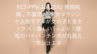 FC2-PPV-1812192 男同视角，不喜勿入  デカマラノンケ人気モデルが女の子と生セックス！激しいSっぷり！接写のパイパンチンポが丸見えでシコエロ