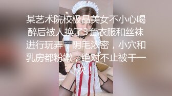 某艺术院校极品美女不小心喝醉后被人换了3套衣服和丝袜进行玩弄，阴毛浓密，小穴和乳房都粉嫩，绝对不止被干一次！