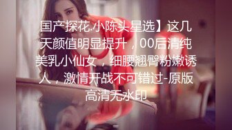 国产探花.小陈头星选】这几天颜值明显提升，00后清纯美乳小仙女，细腰翘臀粉嫩诱人，激情开战不可错过-原版高清无水印