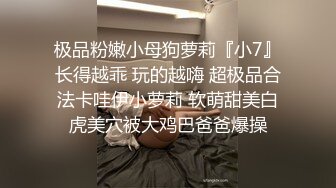 极品粉嫩小母狗萝莉『小7』长得越乖 玩的越嗨 超极品合法卡哇伊小萝莉 软萌甜美白虎美穴被大鸡巴爸爸爆操