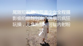 尾随短发超气质美少女全程摄影偷拍跟踪到家中迷晕后疯狂玩操，无套抽插，可耻内射粉穴