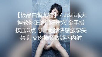 【极品白皙尤物】7.23乖乖大神教你正确指奸蜜穴 金手指按压G点 寸止地狱快感激挛失禁 肛交肉棒紧致锁茎内射