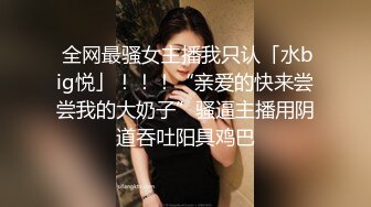  全网最骚女主播我只认「水big悦」！！！“亲爱的快来尝尝我的大奶子”骚逼主播用阴道吞吐阳具鸡巴