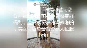 ❤️宅男必备！微博可盐可甜女神福利姬【萌小兔】收费群福利，道具紫薇户外调教啪啪，美女背后总会有个男人征服她