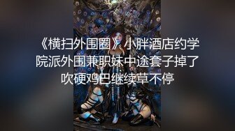 《横扫外围圈》小胖酒店约学院派外围兼职妹中途套子掉了吹硬鸡巴继续草不停