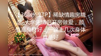 【360水滴TP】稀缺情趣房精选-大学生情侣开房做爱，颜值高身材好，一晚上几次身体真是好