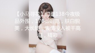 【小马寻花】门票138今夜极品外围，170御姐范，肤白貌美，大长腿，表情投入被干高潮，精彩