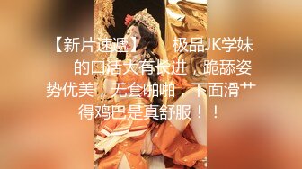 【新片速遞】 ❤️极品JK学妹❤️的口活大有长进，跪舔姿势优美，无套啪啪，下面滑艹得鸡巴是真舒服！！