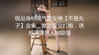 极品身材高气质女神【不是丸子】全集，推油足交打炮，诱惑满满带入感极强