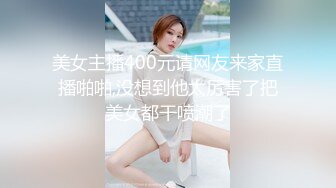 美女主播400元请网友来家直播啪啪,没想到他太厉害了把美女都干喷潮了