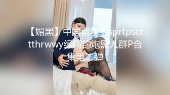 【媚黑】中国留学生sprtpscrtthrwwy绿帽约炮黑人群P合集第二弹