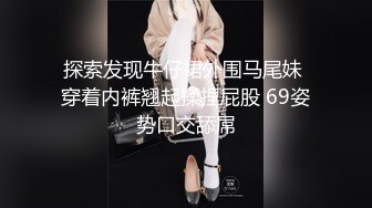 探索发现牛仔裙外围马尾妹 穿着内裤翘起揉捏屁股 69姿势口交舔屌