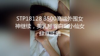 STP18128 3500高端外围女神继续，美乳翘臀白嫩小仙女肆意蹂躏