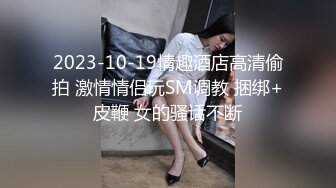 2023-10-19情趣酒店高清偷拍 激情情侣玩SM调教 捆绑+皮鞭 女的骚话不断